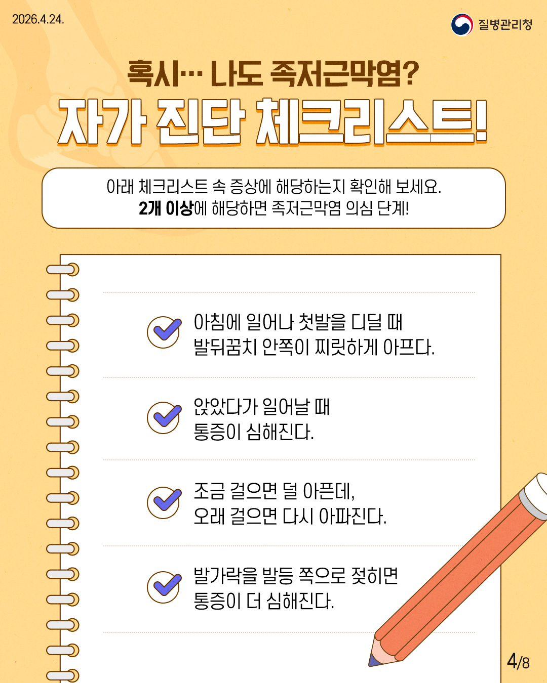 혹시 나도 족저근막염? 자가 진단 체크리스트! 아래 체크리스트 속 증상에 해당하는지 확인해 보세요. 2개 이상에 해당하면 족저근막염 의심 단계! 아침에 일어나 첫발을 디딜 때 발뒤꿈치 안쪽이 찌릿하게 아프다. 앉았다가 일어날 때 통증이 심해진다. 조금 걸으면 덜 아픈데, 오래 걸으면 다시 아파진다. 발가락을 발등 쪽으로 젖히면 통증이 더 심해진다.